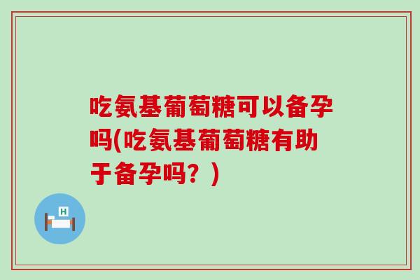 吃氨基葡萄糖可以备孕吗(吃氨基葡萄糖有助于备孕吗?) 吃氨基葡萄糖可以备孕吗(吃氨基葡萄糖有助于备孕吗?)