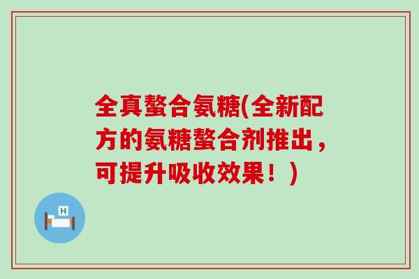 全真螯合氨糖(全新配方的氨糖螯合剂推出,可提升吸收效果!) 全真螯合氨糖(全新配方的氨糖螯合剂推出,可提升吸收效果!)