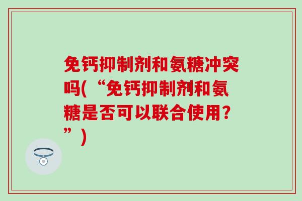免钙抑制剂和氨糖冲突吗(“免钙抑制剂和氨糖是否可以联合使用?”) 免钙抑制剂和氨糖冲突吗(“免钙抑制剂和氨糖是否可以联合使用?”)