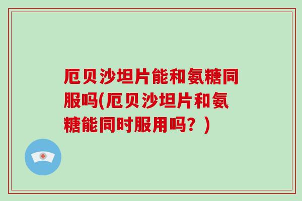 厄贝沙坦片能和氨糖同服吗(厄贝沙坦片和氨糖能同时服用吗？)