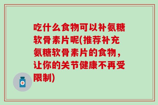 吃什么食物可以补氨糖软骨素片呢(推荐补充氨糖软骨素片的食物,让你的关节健康不再受限制) 吃什么食物可以补氨糖软骨素片呢(推荐补充氨糖软骨素片的食物,让你的关节健康不再受限制)