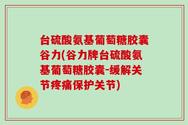 台硫酸氨基葡萄糖胶囊谷力(谷力牌台硫酸氨基葡萄糖胶囊-缓解关节保护关节) 台硫酸氨基葡萄糖胶囊谷力(谷力牌台硫酸氨基葡萄糖胶囊-缓解关节保护关节)