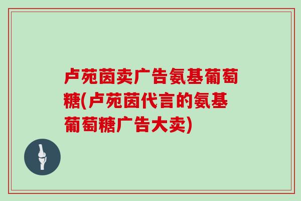卢苑茵卖广告氨基葡萄糖(卢苑茵代言的氨基葡萄糖广告大卖)