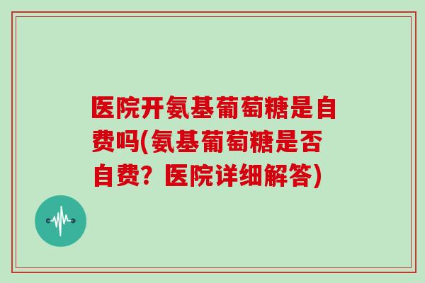 医院开氨基葡萄糖是自费吗(氨基葡萄糖是否自费？医院详细解答)