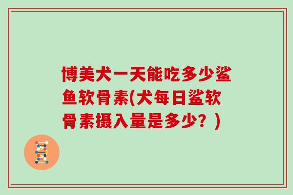 博美犬一天能吃多少鲨鱼软骨素(犬每日鲨软骨素摄入量是多少？)