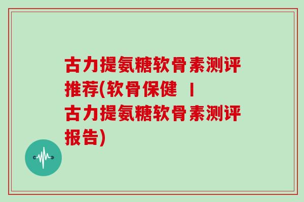 古力提氨糖软骨素测评推荐(软骨保健 丨 古力提氨糖软骨素测评报告)