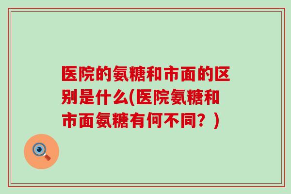 医院的氨糖和市面的区别是什么(医院氨糖和市面氨糖有何不同?) 医院的氨糖和市面的区别是什么(医院氨糖和市面氨糖有何不同?)