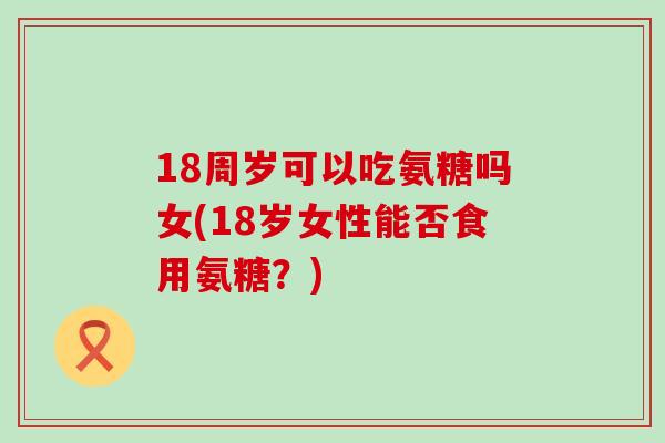 18周岁可以吃氨糖吗女(18岁女性能否食用氨糖?) 18周岁可以吃氨糖吗女(18岁女性能否食用氨糖?)