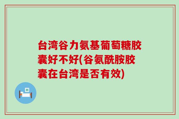 台湾谷力氨基葡萄糖胶囊好不好(谷氨酰胺胶囊在台湾是否有效) 台湾谷力氨基葡萄糖胶囊好不好(谷氨酰胺胶囊在台湾是否有效)