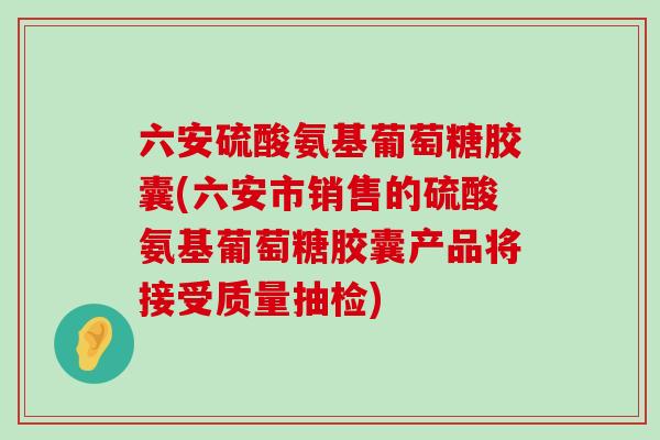 六安硫酸氨基葡萄糖胶囊(六安市销售的硫酸氨基葡萄糖胶囊产品将接受质量抽检)