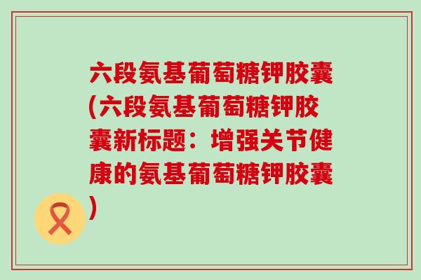 六段氨基葡萄糖钾胶囊(六段氨基葡萄糖钾胶囊新标题：增强关节健康的氨基葡萄糖钾胶囊)