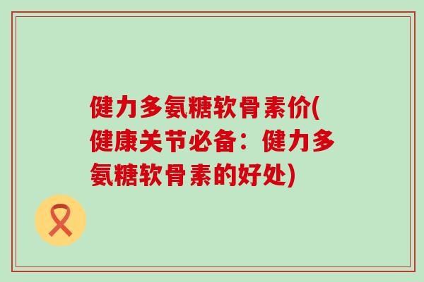 健力多氨糖软骨素价(健康关节必备:健力多氨糖软骨素的好处) 健力多氨糖软骨素价(健康关节必备:健力多氨糖软骨素的好处)