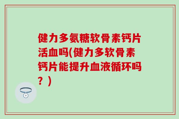 健力多氨糖软骨素钙片活吗(健力多软骨素钙片能提升吗？)
