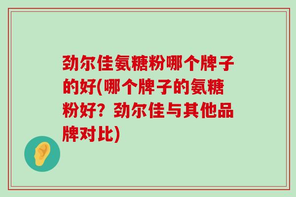 劲尔佳氨糖粉哪个牌子的好(哪个牌子的氨糖粉好？劲尔佳与其他品牌对比)