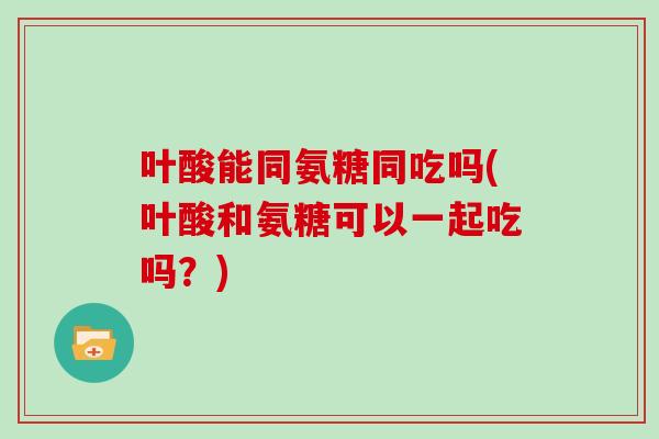 叶酸能同氨糖同吃吗(叶酸和氨糖可以一起吃吗?) 叶酸能同氨糖同吃吗(叶酸和氨糖可以一起吃吗?)