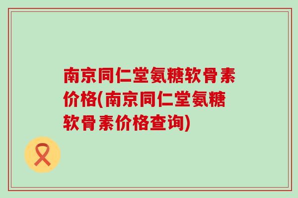 南京同仁堂氨糖软骨素价格(南京同仁堂氨糖软骨素价格查询)