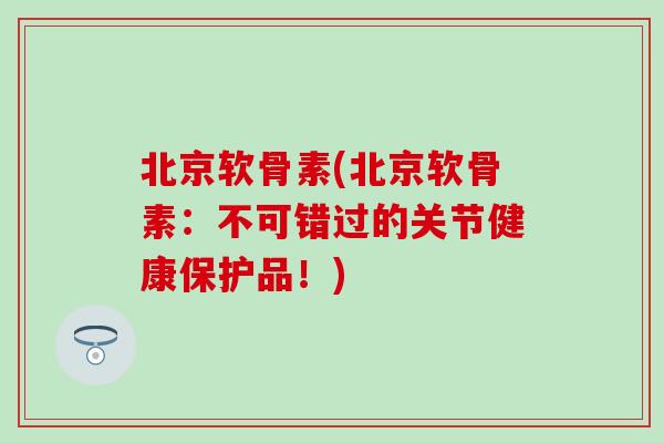 北京软骨素(北京软骨素：不可错过的关节健康保护品！)