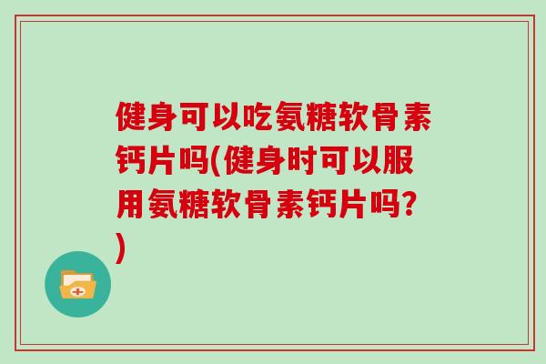 健身可以吃氨糖软骨素钙片吗(健身时可以服用氨糖软骨素钙片吗？)