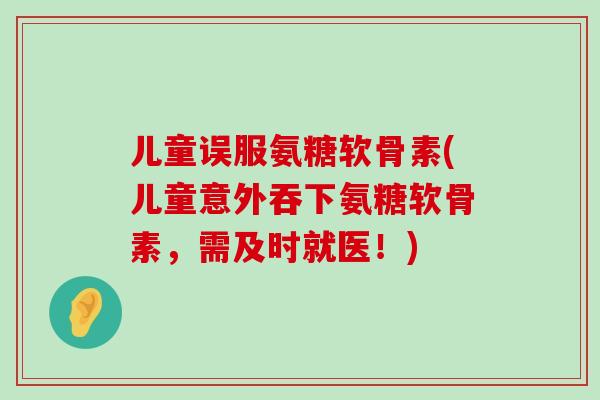 儿童误服氨糖软骨素(儿童意外吞下氨糖软骨素，需及时就医！)