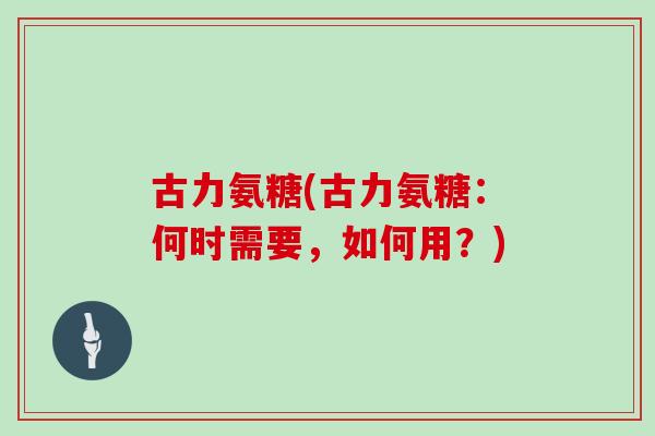 古力氨糖(古力氨糖：何时需要，如何用？)