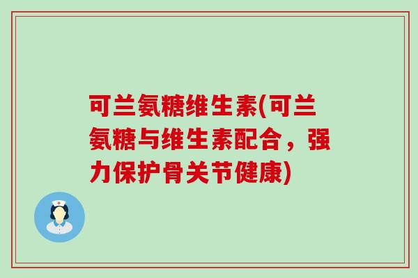 可兰氨糖维生素(可兰氨糖与维生素配合,强力保护骨关节健康) 可兰氨糖维生素(可兰氨糖与维生素配合,强力保护骨关节健康)