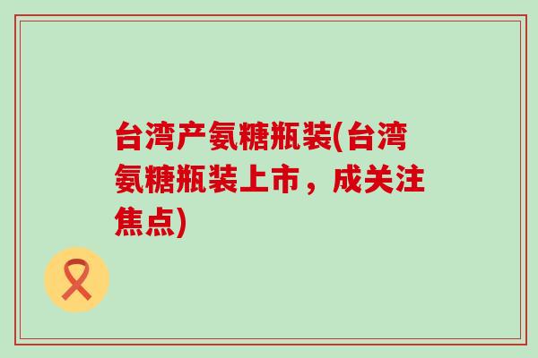 台湾产氨糖瓶装(台湾氨糖瓶装上市,成关注焦点) 台湾产氨糖瓶装(台湾氨糖瓶装上市,成关注焦点)