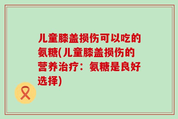 儿童膝盖损伤可以吃的氨糖(儿童膝盖损伤的营养：氨糖是良好选择)