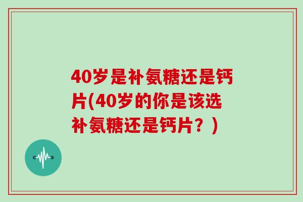 40岁是补氨糖还是钙片(40岁的你是该选补氨糖还是钙片?) 40岁是补氨糖还是钙片(40岁的你是该选补氨糖还是钙片?)