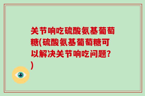 关节响吃硫酸氨基葡萄糖(硫酸氨基葡萄糖可以解决关节响吃问题？)