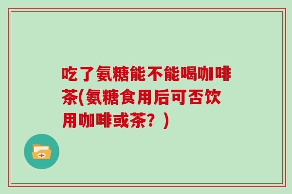 吃了氨糖能不能喝咖啡茶(氨糖食用后可否饮用咖啡或茶?) 吃了氨糖能不能喝咖啡茶(氨糖食用后可否饮用咖啡或茶?)