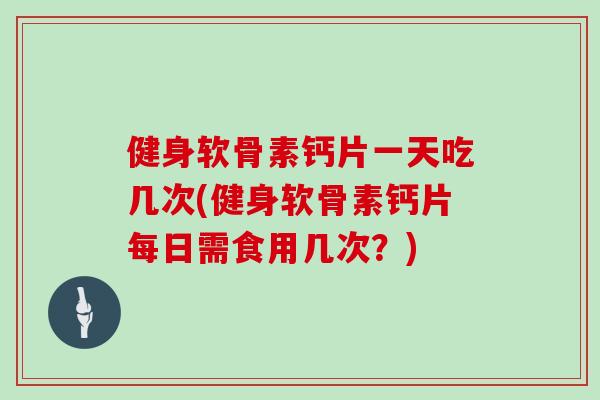 健身软骨素钙片一天吃几次(健身软骨素钙片每日需食用几次？)