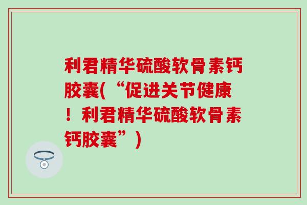 利君精华硫酸软骨素钙胶囊(“促进关节健康!利君精华硫酸软骨素钙胶囊”) 利君精华硫酸软骨素钙胶囊(“促进关节健康!利君精华硫酸软骨素钙胶囊”)
