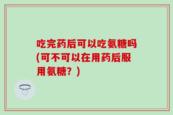 吃完药后可以吃氨糖吗(可不可以在用药后服用氨糖?) 吃完药后可以吃氨糖吗(可不可以在用药后服用氨糖?)