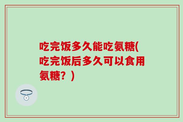 吃完饭多久能吃氨糖(吃完饭后多久可以食用氨糖？)