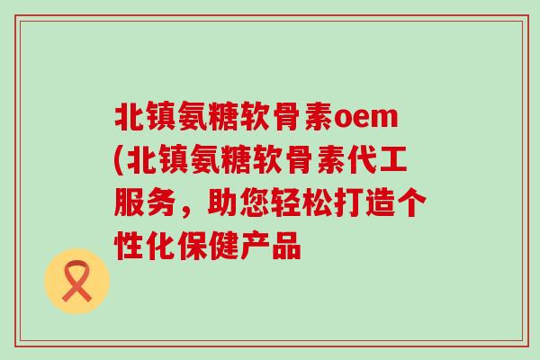 北镇氨糖软骨素oem(北镇氨糖软骨素代工服务，助您轻松打造个性化保健产品