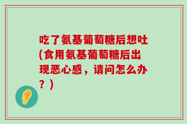 吃了氨基葡萄糖后想吐(食用氨基葡萄糖后出现恶心感，请问怎么办？)