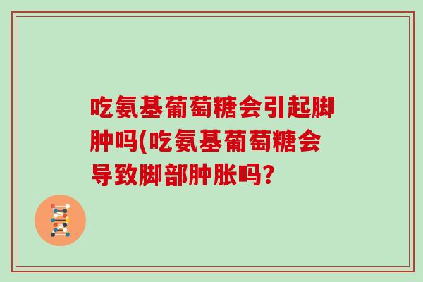 吃氨基葡萄糖会引起脚肿吗(吃氨基葡萄糖会导致脚部吗? 吃氨基葡萄糖会引起脚肿吗(吃氨基葡萄糖会导致脚部吗?