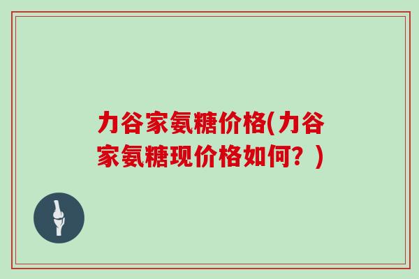 力谷家氨糖价格(力谷家氨糖现价格如何?) 力谷家氨糖价格(力谷家氨糖现价格如何?)