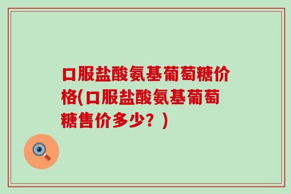 口服盐酸氨基葡萄糖价格(口服盐酸氨基葡萄糖售价多少?) 口服盐酸氨基葡萄糖价格(口服盐酸氨基葡萄糖售价多少?)