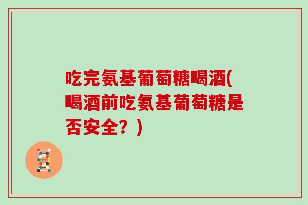 吃完氨基葡萄糖喝酒(喝酒前吃氨基葡萄糖是否安全?) 吃完氨基葡萄糖喝酒(喝酒前吃氨基葡萄糖是否安全?)