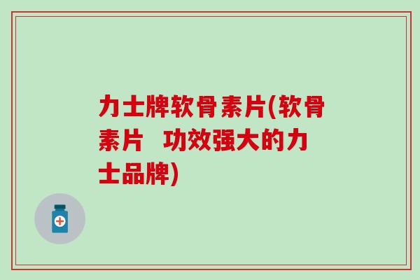 力士牌软骨素片(软骨素片  功效强大的力士品牌)