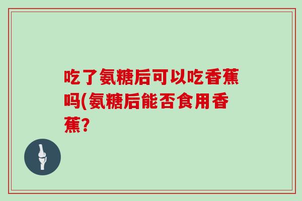 吃了氨糖后可以吃香蕉吗(氨糖后能否食用香蕉? 吃了氨糖后可以吃香蕉吗(氨糖后能否食用香蕉?