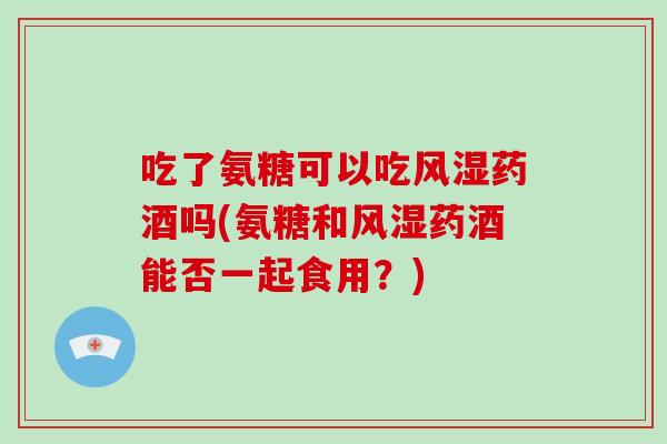 吃了氨糖可以吃药酒吗(氨糖和药酒能否一起食用？)