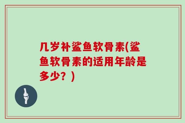 几岁补鲨鱼软骨素(鲨鱼软骨素的适用年龄是多少?) 几岁补鲨鱼软骨素(鲨鱼软骨素的适用年龄是多少?)