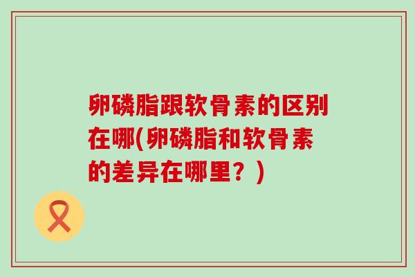 卵磷脂跟软骨素的区别在哪(卵磷脂和软骨素的差异在哪里?) 卵磷脂跟软骨素的区别在哪(卵磷脂和软骨素的差异在哪里?)