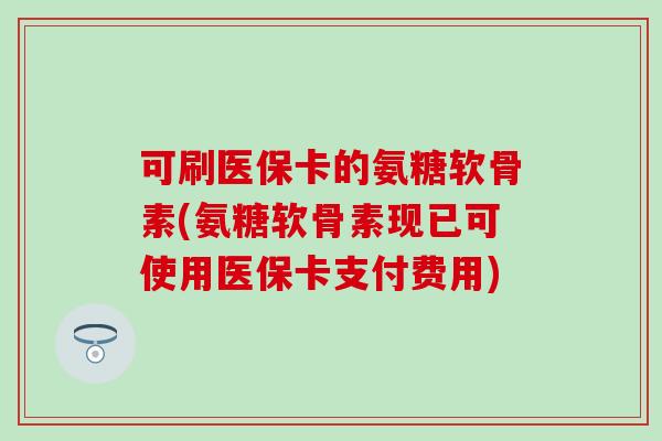 可刷医保卡的氨糖软骨素(氨糖软骨素现已可使用医保卡支付费用)
