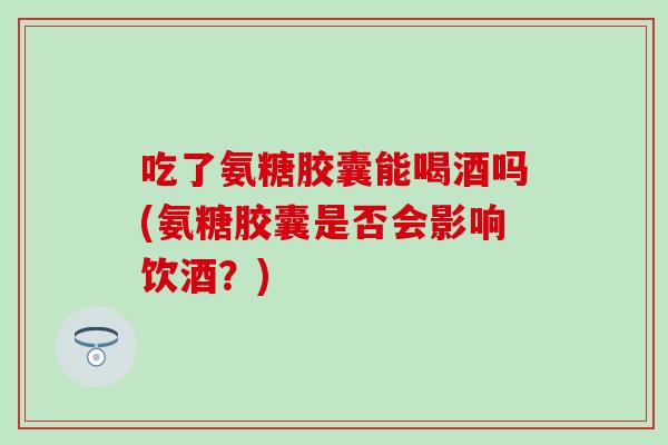 吃了氨糖胶囊能喝酒吗(氨糖胶囊是否会影响饮酒?) 吃了氨糖胶囊能喝酒吗(氨糖胶囊是否会影响饮酒?)