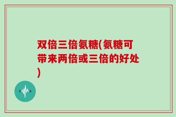 双倍三倍氨糖(氨糖可带来两倍或三倍的好处) 双倍三倍氨糖(氨糖可带来两倍或三倍的好处)