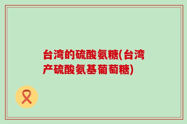 台湾的硫酸氨糖(台湾产硫酸氨基葡萄糖) 台湾的硫酸氨糖(台湾产硫酸氨基葡萄糖)