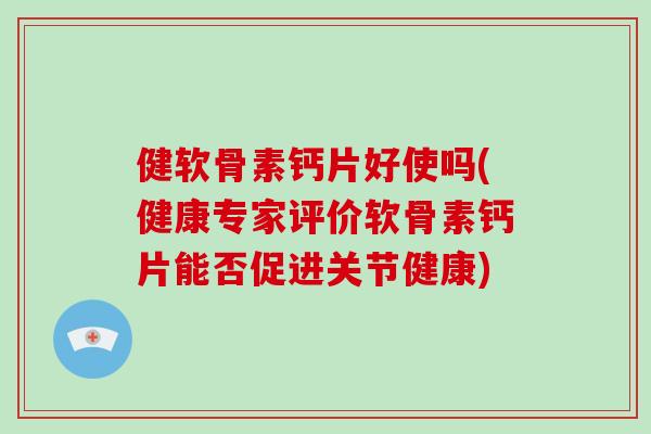 健软骨素钙片好使吗(健康专家评价软骨素钙片能否促进关节健康)